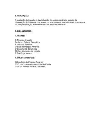 6. AVALIAÇÃO:
A avaliação do trabalho e da efetivação do projeto será feita através da
observação do interesse dos alunos no envolvimento das atividades propostas e
na sua participação ao envolver-se nas histórias contadas.
7. BIBLIOGRAFIA:
7.1 Livros:
O Picapau Amarelo
Emília no País da Gramática
A Visita do Príncipe
O Sítio do Picapau Amarelo
O Casamento de EmíliaS
Minhas Memórias de Lobato
E Era Onça Mesmo
7.2 Outros materiais:
CD do Sítio do Picapau Amarelo
DVD com o episódio Memórias de Emília
Gibis do Sítio do Picapau Amarelo
 