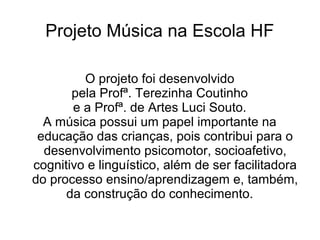 Projeto Música na Escola HF

         O projeto foi desenvolvido
       pela Profª. Terezinha Coutinho
       e a Profª. de Artes Luci Souto.
  A música possui um papel importante na
 educação das crianças, pois contribui para o
  desenvolvimento psicomotor, socioafetivo,
cognitivo e linguístico, além de ser facilitadora
do processo ensino/aprendizagem e, também,
      da construção do conhecimento.
 