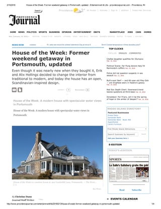 2/15/2016 House of the Week: Former weekend getaway in Portsmouth, updated ­ Entertainment & Life ­ providencejournal.com ­ Providence, RI
http://www.providencejournal.com/entertainmentlife/20160213/house­of­week­former­weekend­getaway­in­portsmouth­updated 1/4
Providence 2° All Access | Activate | Sign In | eEdition | Subscriber Services
     
   |  EXPLORE »
NEWS NOW      
House of the Week: A modern house with spectacular water views
in Portsmouth
House of the Week: A modern house with spectacular water views in
Portsmouth
By Christine Dunn 
Journal Staff Writer  Follow
House of the Week: Former
weekend getaway in
Portsmouth, updated
Even though it was nearly new when they bought it, Erik
and Alix Hollings decided to change the interior from
traditional to modern, and today the house has an open,
Scandinavian­inspired design.
COMMENT
POPULAR EMAILED COMMENTED
Search business by keyword Search
Add your business here +
»  EVENTS CALENDAR
TOP CLICKS
Chafee daughter qualifies for Olympics
Feb. 14, 2016
Political Scene: Far­flung donors help fill
Raimondo's coffers Feb. 14, 2016
Police did not question suspects in sex
assault Feb. 13, 2016
Bull's­eye! Nerf — and 60­year­old Play­Doh
— are brightest stars in Hasbro's galaxy
Feb. 14, 2016
Red Sox Depth Chart: Downward trend
leaves questions at third base Feb. 14, 2016
Donaldson: For Friars, will it be the spring
of hope or the winter of despair? Feb. 14, 2016
RHODE ISLAND DIRECTORY
Featured Businesses
E­EDITION
TODAY'S eEDITION
Read Subscribe
Search
HOME NEWS POLITICS SPORTS BUSINESS OPINION ENTERTAINMENT OBITS MARKETPLACE JOBS CARS HOMES
Mon, February 15, 2016 » WEATHER THINGS TO DO MARKETS LOTTERIES VIDEO RACE IN R.I. ARCHIVES BUSINESS SERVICES PHOTOS TV GUIDE
  
Obama mourns Scalia, will nominate successor        ...       R.I. sets new record for coldest Valentine's Day at minus 9        ...       Brrrrr! Coldest temperature in three decades puts Providence on ice
  0 24Recommend
Amara Salon
Santander Bank
Santander Bank ­ Branc 464
AspenDental
Cardi's Furniture
Find Rhode Island Attractions
0 
House of the Week is a modern house at 409 Vanderbilt Lane, Portsmouth. — The Provi...
[+]
Buy Photo
▼
 