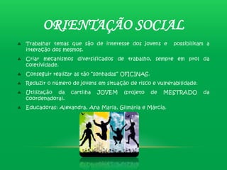 ORIENTAÇÃO SOCIAL
Trabalhar temas que são de interesse dos jovens e       possibilitam a
interação dos mesmos.
Criar mecanismos diversificados de trabalho, sempre em prol da
coletividade.
Conseguir realizar as tão “sonhadas” OFICINAS.
Reduzir o número de jovens em situação de risco e vulnerabilidade.
Utilização da    cartilha   JOVEM    (projeto    de   MESTRADO       da
coordenadora).
Educadoras: Alexandra, Ana Maria, Gilmária e Márcia.
 
