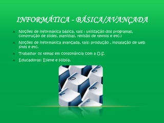 INFORMÁTICA - BÁSICA/AVANÇADA
Noções de informática básica, tais : utilização dos programas,
construção de slides, planilhas, revisão de textos e etc.)
Noções de informática avançada, tais: produção , instalação de web
sites e etc.
Trabalhar os temas em consonância com a O.S.
Educadoras: Eliene e Híblia.
 