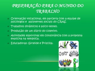 PREPARAÇÃO PARA O MUNDO DO
        TRABALHO
Orientação vocacional, em parceria com a equipe de
psicólogos e assistentes sociais do CRAS.
Trabalhos dinâmicos e psico-testes.
Produção de um diário do coletivo.
Atividades esportivas em consonância com a proposta
explicita na temática.
Educadoras: Girleide e Priscilla.
 