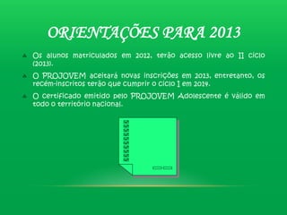ORIENTAÇÕES PARA 2013
Os alunos matriculados em 2012, terão acesso livre ao II ciclo
(2013).
O PROJOVEM aceitará novas inscrições em 2013, entretanto, os
recém-inscritos terão que cumprir o ciclo I em 2014.
O certificado emitido pelo PROJOVEM Adolescente é válido em
todo o território nacional.
 