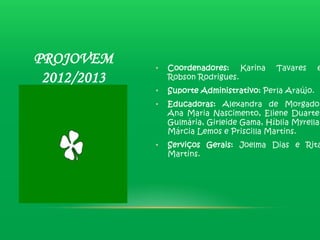 PROJOVEM     •   Coordenadores: Karina       Tavares     e
 2012/2013       Robson Rodrigues.
             •   Suporte Administrativo: Perla Araújo.
             •   Educadoras: Alexandra de Morgado,
                 Ana Maria Nascimento, Eliene Duarte,
                 Gulmária, Girleide Gama, Híblia Myrella,
                 Márcia Lemos e Priscilla Martins.
             •   Serviços Gerais: Joelma Dias e Rita
                 Martins.
 