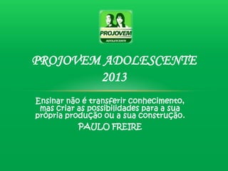 PROJOVEM ADOLESCENTE
        2013
Ensinar não é transferir conhecimento,
 mas criar as possibilidades para a sua
própria produção ou a sua construção.
           PAULO FREIRE
 