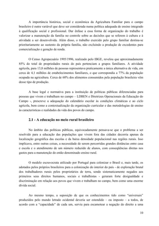 A importância histórica, social e econômica da Agricultura Familiar para o campo
brasileiro é outra variável que deve ser considerada numa política adequada de ensino integrado
à qualificação social e profissional. Dar ênfase a essa forma de organização do trabalho é
valorizar a manutenção da família no controle sobre as decisões que se referem à cultura e à
atividade a ser desenvolvida. Além disso, o trabalho exercido pelo grupo familiar destina-se
prioritariamente ao sustento da própria família, não excluindo a produção de excedentes para
comercialização e geração de renda.
O Censo Agropecuário 1995/1996, realizado pelo IBGE, revelou que aproximadamente
85% do total de propriedades rurais do país pertenciam a grupos familiares. A atividade
agrícola, para 13,8 milhões de pessoas representava praticamente a única alternativa de vida, em
cerca de 4,1 milhões de estabelecimentos familiares, o que correspondia a 77% da população
ocupada na agricultura. Cerca de 60% dos alimentos consumidos pela população brasileira vêm
desse tipo de produção.
A base legal e normativa para a instituição de políticas públicas diferenciadas para
pessoas que vivem e trabalham no campo – LDBEN e Diretrizes Operacionais da Educação do
Campo -, prescreve a adequação do calendário escolar às condições climáticas e ao ciclo
agrícola, bem como a contextualização da organização curricular e das metodologias de ensino
às características e realidades da vida dos povos do campo.
2.1 - A educação no meio rural brasileiro
No âmbito das políticas públicas, equivocadamente pensava-se que o problema a ser
resolvido para a educação das populações que vivem fora das cidades decorria apenas da
localização geográfica das escolas e da baixa densidade populacional nas regiões rurais. Isso
implicava, entre outras coisas, a necessidade de serem percorridas grandes distâncias entre casa
e escola e o atendimento de um número reduzido de alunos, com conseqüências diretas nos
gastos para a manutenção do então denominado ensino rural.
O modelo escravocrata utilizado por Portugal para colonizar o Brasil e, mais tarde, os
adotados pelos próprios brasileiros para a colonização do interior do país - de exploração brutal
dos trabalhadores rurais pelos proprietários de terra, sendo sistematicamente negados aos
primeiros seus direitos humanos, sociais e trabalhistas - geraram forte desigualdade e
discriminação em relação aos povos que vivem e trabalham no campo, bem como uma enorme
dívida social.
Ao mesmo tempo, a suposição de que os conhecimentos tido como “universais”
produzidos pelo mundo letrado ocidental deveria ser estendido – ou imposto – a todos, de
acordo com a “capacidade” de cada um, serviu para escamotear a negação do direito a uma
10
 