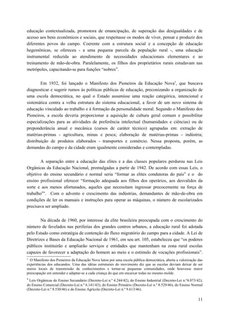 educação contextualizada, promotora de emancipação, de superação das desigualdades e de
acesso aos bens econômicos e sociais, que respeitasse os modos de viver, pensar e produzir dos
diferentes povos do campo. Coerente com a estrutura social e a concepção de educação
hegemônicas, se ofereceu - a uma pequena parcela da população rural -, uma educação
instrumental reduzida ao atendimento de necessidades educacionais elementares e ao
treinamento de mão-de-obra. Paralelamente, os filhos dos proprietários rurais estudavam nas
metrópoles, capacitando-se para funções “nobres”.
Em 1932, foi lançado o Manifesto dos Pioneiros da Educação Nova3
, que buscava
diagnosticar e sugerir rumos às políticas públicas de educação, preconizando a organização de
uma escola democrática, no qual o Estado assumisse uma reação categórica, intencional e
sistemática contra a velha estrutura do sistema educacional, a favor de um novo sistema de
educação vinculado ao trabalho e à formação da personalidade moral. Segundo o Manifesto dos
Pioneiros, a escola deveria proporcionar a aquisição de cultura geral comum e possibilitar
especializações para as atividades de preferência intelectual (humanidades e ciências) ou de
preponderância anual e mecânica (cursos de caráter técnico) agrupadas em: extração de
matérias-primas - agricultura, minas e pesca; elaboração de matérias-primas - indústria;
distribuição de produtos elaborados - transportes e comércio. Nessa proposta, porém, as
demandas do campo e da cidade eram igualmente consideradas e contempladas.
A separação entre a educação das elites e a das classes populares perdurou nas Leis
Orgânicas da Educação Nacional, promulgadas a partir de 1942. De acordo com essas Leis, o
objetivo do ensino secundário e normal seria “formar as elites condutoras do país” e o do
ensino profissional oferecer “formação adequada aos filhos dos operários, aos desvalidos da
sorte e aos menos afortunados, aqueles que necessitam ingressar precocemente na força de
trabalho4
”. Com o advento e crescimento das indústrias, demandantes de mão-de-obra em
condições de ler os manuais e instruções para operar as máquinas, o número de escolarizados
precisava ser ampliado.
Na década de 1960, por interesse da elite brasileira preocupada com o crescimento do
número de favelados nas periferias dos grandes centros urbanos, a educação rural foi adotada
pelo Estado como estratégia de contenção do fluxo migratório do campo para a cidade. A Lei de
Diretrizes e Bases da Educação Nacional de 1961, em seu art. 105, estabeleceu que “os poderes
públicos instituirão e ampliarão serviços e entidades que mantenham na zona rural escolas
capazes de favorecer a adaptação do homem ao meio e o estímulo de vocações profissionais”.
3
O Manifesto dos Pioneiros da Educação Nova lutou por uma escola pública democrática, aberta a valorização das
experiências dos educandos. Uma das idéias estruturais do movimento diz que as escolas deviam deixar de ser
meros locais de transmissão de conhecimentos e tornar-se pequenas comunidades, onde houvesse maior
preocupação em entender e adaptar-se a cada criança do que em encaixar todas no mesmo molde.
4
Leis Orgânicas do Ensino Secundário (Decreto-Lei n.º 4.244/42), do Ensino Industrial (Decreto-Lei n.º4.073/42);
do Ensino Comercial (Decreto-Lei n.º 6.141/43); do Ensino Primário (Decreto-Lei n.º 8.529/46), do Ensino Normal
(Decreto-Lei n.º 8.530/46) e do Ensino Agrícola (Decreto-Lei n.º 9.613/46).
11
 
