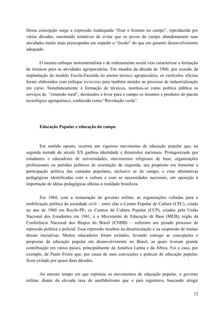 Dessa concepção surge a expressão inadequada “fixar o homem no campo”, reproduzida por
várias décadas, suscitando tentativas de evitar que os povos do campo abandonassem suas
atividades muito mais preocupadas em impedir o “êxodo” do que em garantir desenvolvimento
adequado.
O mesmo enfoque instrumentalista e de ordenamento social veio caracterizar a formação
de técnicos para as atividades agropecuárias. Em meados da década de 1960, por ocasião da
implantação do modelo Escola-Fazenda no ensino técnico agropecuário, os currículos oficiais
foram elaborados com enfoque tecnicista para também atender ao processo de industrialização
em curso. Simultaneamente à formação de técnicos, instituiu-se como política pública os
serviços de “extensão rural”, destinados a levar para o campo os insumos e produtos do pacote
tecnológico agroquímico, conhecido como “Revolução verde”.
Educação Popular e educação do campo
Em sentido oposto, ocorreu um vigoroso movimento de educação popular que, na
segunda metade do século XX ganhou identidade e dimensões nacionais. Protagonizado por
estudantes e educadores de universidades, movimentos religiosos de base, organizações
profissionais ou partidos políticos de orientação de esquerda, seu propósito era fomentar a
participação política das camadas populares, inclusive as do campo, e criar alternativas
pedagógicas identificadas com a cultura e com as necessidades nacionais, em oposição à
importação de idéias pedagógicas alheias à realidade brasileira.
Em 1964, com a instauração do governo militar, as organizações voltadas para a
mobilização política da sociedade civil – entre elas o Centro Popular de Cultura (CPC), criado
no ano de 1960 em Recife-PE; os Centros de Cultura Popular (CCP), criados pela União
Nacional dos Estudantes em 1961, e o Movimento de Educação de Base (MEB), orgão da
Conferência Nacional dos Bispos do Brasil (CNBB) – sofreram um pesado processo de
repressão política e policial. Essa repressão resultou na desarticulação e na suspensão de muitas
dessas iniciativas. Muitos educadores foram exilados, levando consigo as concepções e
propostas de educação popular em desenvolvimento no Brasil, as quais tiveram grande
contribuição em vários países, principalmente da América Latina e da África. Foi o caso, por
exemplo, de Paulo Freire que, por causa de suas convicções e práticas de educação popular,
ficou exilado por quase duas décadas.
Ao mesmo tempo em que reprimiu os movimentos de educação popular, o governo
militar, diante da elevada taxa de analfabetismo que o país registrava, buscando atingir
12
 