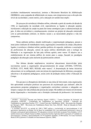 resultados imediatamente mensuráveis, instituiu o Movimento Brasileiro de Alfabetização
(MOBRAL), uma campanha de alfabetização em massa, sem compromisso com a elevação dos
níveis de escolaridade e, muito menos, com a educação em sentido mais amplo.
No processo de resistência à ditadura militar, sobretudo a partir de meados da década de
1980, as organizações da sociedade civil, especialmente as ligadas à educação popular,
recolocaram a educação do campo na pauta dos temas estratégicos para a redemocratização do
país. A idéia era reivindicar e, simultaneamente, construir um projeto de educação sintonizado
com as particularidades culturais, os direitos sociais e as necessidades próprias à vida dos
camponeses.
Nesse ambiente político, aliando mobilização e experimentação pedagógica, passam a
atuar juntos sindicatos de trabalhadores rurais, organizações comunitárias do campo, educadores
ligados à resistência à ditadura militar, partidos políticos de esquerda, sindicatos e associações
de profissionais da educação, setores da igreja católica identificados com a teologia da
libertação e as organizações de luta pela reforma agrária, entre outros. O objetivo era o
estabelecimento de um sistema público de ensino para o campo, baseado no paradigma
pedagógico da educação como elemento de pertencimento cultural.
Nas últimas décadas ampliaram-se iniciativas educacionais desenvolvidas pelos
movimentos sociais e organizações não-governamentais do campo (ANARA, CONTAG,
FETRAF, CUT, MAB, MST, RESAB, entre outros)5
. A disseminação de tantas iniciativas
educacionais vai se configurando como um terreno de experimentação de diferentes concepções
educativas e de propostas pedagógicas, assim como de produção teórica sobre a Educação do
Campo.
Em que pese as abrangências destinadas as suas áreas de intervenção, estas organizações
têm apresentado avaliações positivas nos processos de escolarização que realizam6
, além de
apresentarem propostas pedagógicas e organizações curriculares coerentes e adequadas aos
tempos e espaços da vida cotidiana das pessoas do campo. Há também um intenso envolvimento
destas organizações e movimentos com a formação continuada de professores e de monitores
5
ANARA – Associação Nacional pela Reforma Agrária. CEFFA’s – Centros Familiares de Formação em
Alternância. CONTAG – Confederação dos Trabalhadores na Agricultura. FETRAF – Federação dos
Trabalhadores na Agricultura Familiar. CUT – Central Única dos Trabalhadores. MAB – Movimento dos Atingidos
por Barragens. MST – Movimento dos Trabalhadores Rurais Sem Terra. RESAB – Rede de Educação do Semi-
Árido Brasileiro.
6
A FETRAF SUL/CUT, no período de 1999 a 2002 realizou a escolarização de aproximadamente 4 mil
agricultores familiares/as na Região Sul do Brasil na modalidade EJA, com qualificação profissional e atuou na
formação continuada de aproximadamente 150 educadores e técnicos envolvidos no projeto Terra Solidária. A CUT
também desenvolveu o Projeto Semear na Bahia. As Escolas Famílias Agrícolas (EFA’s) possuem 127 unidades em
funcionamento e atendem a aproximadamente 10.779 estudantes atendidos, 25.400 famílias. As Casas Familiares
Rurais (CFR’s) possuem 91 unidades em funcionamento (Queiroz, 2004).
13
 