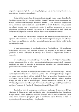 responsáveis pela condução das propostas pedagógicas, o que se diferencia significativamente
dos processos formativos convencionais.
Outras iniciativas populares de organização da educação para o campo são as Escolas
Famílias Agrícolas (EFA’s) e as Casas Familiares Rurais (CFR’s) que, juntas, constituem-se nos
Centros Familiares de Formação por Alternância (CEFFA’s). Essas instituições, inspiradas em
modelos franceses e criadas no Brasil a partir de 1969 no Estado do Espírito Santo, associam
aprendizado técnico com o conhecimento crítico do cotidiano comunitário. A proposta
pedagógica, denominada Pedagogia da Alternância, é operacionalizada a partir da divisão
sistemática do tempo e das atividades didáticas entre a escola e o ambiente familiar.
Esse modelo tem sido estudado e elogiado por grandes educadores brasileiros e é
apontado pelos movimentos sociais como uma das alternativas promissoras para uma Educação
do Campo com qualidade, por articular o aprendizado escolar com as vivências produtivas das
populações do campo.
A partir desse contexto de mobilização social, a Constituição de 1988 consolidou o
compromisso do Estado e da sociedade brasileira em promover a educação para todos,
garantindo o direito à adequação da educação e ao respeito às singularidades culturais e
regionais.
A Lei de Diretrizes e Bases da Educação Nacional (Lei n° 9.394/96) estabelece uma base
comum a todas as regiões do país, a ser complementada pelos sistemas federal, estaduais e
municipais de ensino, e determina a adequação da educação e do calendário escolar às
peculiaridades da vida rural de cada região
Em 1998, foi criada a “Articulação Nacional Por uma Educação do Campo”, entidade
supra-organizacional que passou a promover e gerir as ações conjuntas pela educação dos povos
do campo como um direito público inalienável. Dentre as conquistas alcançadas por essa
Articulação, estão: a realização de duas conferências nacionais por uma Educação Básica do
Campo, em 1998 e 2004; a instituição pelo Conselho Nacional de Educação (CNE) das
Diretrizes Operacionais para a Educação Básica nas Escolas do Campo, em 2002; e a instituição
do Grupo Permanente de Trabalho de Educação do Campo (GPT), em 2003.
Desafiado a construir uma agenda específica para a educação do campo, em 2004, o
Ministério da Educação, por meio da SECAD, criou a Coordenação-Geral de Educação do
Campo (CGEC), com o objetivo de elaborar e coordenar políticas públicas específicas, assim
como apoiar iniciativas pedagógicas para o atendimento dessa demanda a partir do
reconhecimento de suas necessidades e singularidades.
14
 