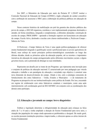 Em 2007, o Ministério da Educação por meio da Portaria Nº 1.258/07 institui a
Comissão Nacional de Educação do Campo (CONEC), órgão colegiado de caráter consultivo
com a atribuição de assessorar o MEC para a elaboração de políticas públicas em educação do
campo.
Nesse contexto histórico de mobilização em prol da garantia dos direitos públicos dos
povos do campo, a SECAD organizou, coordena e vem implementando programas destinados a
atender, de forma simultânea, integrada e complementar, a diferentes demandas: construção de
escolas do campo; PROCAMPO – apoiando a formação superior em licenciatura em educação
do campo; Escola Ativa, destinado a escolas com classes multisseriadas e, ProJovem Campo –
Saberes da Terra.
O ProJovem - Campo Saberes da Terra é uma opção político-pedagógica de oferecer
ensino fundamental integrado à qualificação social e profissional para os jovens agricultores do
Brasil, num esforço de reunir princípios político-metodológicos acumulados ao longo das
últimas décadas, desde as primeiras ações da educação popular, até as recentes e importantes
iniciativas de educação do campo protagonizados pelos diferentes movimentos sociais e alguns
governos locais, sem a pretensão de abranger as suas totalidades.
Representa um desafio por se tratar de um Programa que representa uma inovação para
o conjunto de políticas da educação nacional. É caracterizado por uma pedagogia que vincula
educação e trabalho a um paradigma de educação e sociedade cujo objetivo é construir uma
nova dimensão de desenvolvimento do campo. Aliado a isto, está a estratégia consciente de
fortalecimento dos entes federativos – União, Estados e Municípios – e de tratamento do
Programa na perspectiva de sua institucionalização como política de Estado. Por isso, executado
em regime de colaboração com entes federativos estaduais e municipais, como uma ação
interministerial, sob coordenação geral da SECAD/MEC em conjunto com as coordenações dos
demais entes partícipes.
2.2. Educação e juventude no campo: breve diagnóstico
Embora a legislação determine a obrigatoriedade da educação para crianças na faixa
etária de 7 a 14 anos e tenha ampliado a duração do Ensino Fundamental para nove anos, a
situação das populações do campo ainda apresenta-se problemática e desigual. De modo geral,
as escolas possuem instalações precárias e improvisadas, e oferecem apenas as séries iniciais do
Ensino Fundamental.
15
 