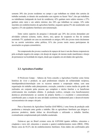 somente 30% dos jovens residentes no campo e que trabalham na cidade têm carteira de
trabalho assinada; os demais são assalariados sem registro ou fazem “bico”; dos que trabalham
ou trabalharam (independe do local de residência), 42% ganham meio salário mínimo e 27%
ganham entre meio e um salário mínimo; dos 24% que trabalham no campo, 14% estão
inseridos em estabelecimentos de agricultura familiar, enquanto apenas 8% são assalariados sem
registro e 2% são ajudantes familiares sem remuneração.
Entre outros aspectos da pesquisa é destacado que 24% dos jovens demandam por
atividades culturais (cinema, teatro, shows, etc), apesar de ocuparem os fins de semana
assistindo TV, ajudando em casa ou encontrando os amigos; 60% dos jovens rurais declararam
ler ou assistir noticiários sobre política; 81% dos jovens rurais nunca participaram de
associações ou grupos comunitários.
Na compreensão dos jovens a ausência de espaços de lazer é um dos fatores responsáveis
pela avaliação negativa do campo e do desejo de migrar; do mesmo modo manifestam o desejo
de permanecer na localidade de origem, desde que ocupados em atividades não agrícolas.
2.3. Agricultura Familiar
O ProJovem Campo – Saberes da Terra concebe a Agricultura Familiar como forma
histórica de viver e produzir, na qual predominam relações de solidariedade recíproca,
interdependência/interrelação com os recursos naturais e cooperação mútua, com uma
organização do trabalho onde planejamento, execução, controles e outras tarefas de gestão são
realizados em conjunto pelas pessoas que compõem o núcleo familiar e se beneficiam
coletivamente dos resultados obtidos. A produção (cultivo, extração e/ou beneficiamento)
destina-se prioritariamente ao sustento da própria família e o excedente é comercializado,
contribuindo para a criação de uma atividade econômica fundamental para o desenvolvimento
socioeconômico do campo e do país.
Para a Secretaria da Agricultura Familiar (SAF/MDA), é uma forma de produção onde
predomina a interação entre gestão e trabalho. São os agricultores familiares que dirigem o
processo produtivo, dando ênfase na diversificação e utilizando o trabalho familiar,
eventualmente complementado pelo trabalho assalariado.
Estima-se que no Brasil existam cerca de 4.859.864 (quatro milhões, oitocentos e
cinqüenta e nove mil, oitocentos e sessenta e quatro) estabelecimentos rurais (IBGE, 1996).
Destes cerca de 85,2% são de estabelecimentos familiares. Estes dados são confirmados pelo
17
 