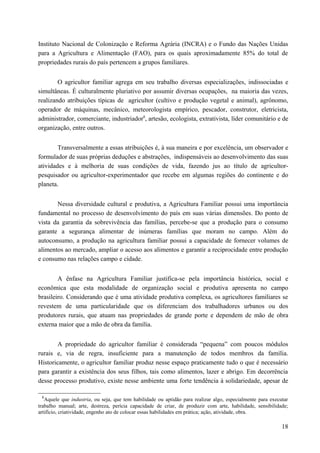 Instituto Nacional de Colonização e Reforma Agrária (INCRA) e o Fundo das Nações Unidas
para a Agricultura e Alimentação (FAO), para os quais aproximadamente 85% do total de
propriedades rurais do país pertencem a grupos familiares.
O agricultor familiar agrega em seu trabalho diversas especializações, indissociadas e
simultâneas. É culturalmente pluriativo por assumir diversas ocupações, na maioria das vezes,
realizando atribuições típicas de agricultor (cultivo e produção vegetal e animal), agrônomo,
operador de máquinas, mecânico, meteorologista empírico, pescador, construtor, eletricista,
administrador, comerciante, industriador8
, artesão, ecologista, extrativista, líder comunitário e de
organização, entre outros.
Transversalmente a essas atribuições é, à sua maneira e por excelência, um observador e
formulador de suas próprias deduções e abstrações, indispensáveis ao desenvolvimento das suas
atividades e à melhoria de suas condições de vida, fazendo jus ao título de agricultor-
pesquisador ou agricultor-experimentador que recebe em algumas regiões do continente e do
planeta.
Nessa diversidade cultural e produtiva, a Agricultura Familiar possui uma importância
fundamental no processo de desenvolvimento do país em suas várias dimensões. Do ponto de
vista da garantia da sobrevivência das famílias, percebe-se que a produção para o consumo
garante a segurança alimentar de inúmeras famílias que moram no campo. Além do
autoconsumo, a produção na agricultura familiar possui a capacidade de fornecer volumes de
alimentos ao mercado, ampliar o acesso aos alimentos e garantir a reciprocidade entre produção
e consumo nas relações campo e cidade.
A ênfase na Agricultura Familiar justifica-se pela importância histórica, social e
econômica que esta modalidade de organização social e produtiva apresenta no campo
brasileiro. Considerando que é uma atividade produtiva complexa, os agricultores familiares se
revestem de uma particularidade que os diferenciam dos trabalhadores urbanos ou dos
produtores rurais, que atuam nas propriedades de grande porte e dependem de mão de obra
externa maior que a mão de obra da família.
A propriedade do agricultor familiar é considerada “pequena” com poucos módulos
rurais e, via de regra, insuficiente para a manutenção de todos membros da família.
Historicamente, o agricultor familiar produz nesse espaço praticamente tudo o que é necessário
para garantir a existência dos seus filhos, tais como alimentos, lazer e abrigo. Em decorrência
desse processo produtivo, existe nesse ambiente uma forte tendência à solidariedade, apesar de
8
Aquele que industria, ou seja, que tem habilidade ou aptidão para realizar algo, especialmente para executar
trabalho manual; arte, destreza, perícia capacidade de criar, de produzir com arte, habilidade, sensibilidade;
artifício, criatividade, engenho ato de colocar essas habilidades em prática; ação, atividade, obra.
18
 