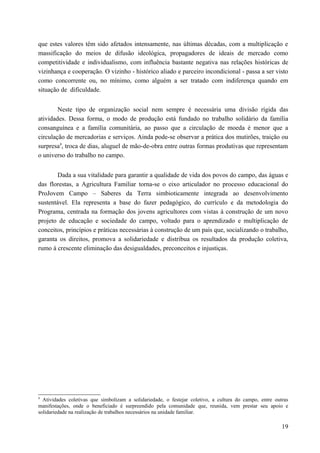 que estes valores têm sido afetados intensamente, nas últimas décadas, com a multiplicação e
massificação do meios de difusão ideológica, propagadores de ideais de mercado como
competitividade e individualismo, com influência bastante negativa nas relações históricas de
vizinhança e cooperação. O vizinho - histórico aliado e parceiro incondicional - passa a ser visto
como concorrente ou, no mínimo, como alguém a ser tratado com indiferença quando em
situação de dificuldade.
Neste tipo de organização social nem sempre é necessária uma divisão rígida das
atividades. Dessa forma, o modo de produção está fundado no trabalho solidário da família
consanguínea e a família comunitária, ao passo que a circulação de moeda é menor que a
circulação de mercadorias e serviços. Ainda pode-se observar a prática dos mutirões, traição ou
surpresa9
, troca de dias, aluguel de mão-de-obra entre outras formas produtivas que representam
o universo do trabalho no campo.
Dada a sua vitalidade para garantir a qualidade de vida dos povos do campo, das águas e
das florestas, a Agricultura Familiar torna-se o eixo articulador no processo educacional do
ProJovem Campo – Saberes da Terra simbioticamente integrada ao desenvolvimento
sustentável. Ela representa a base do fazer pedagógico, do currículo e da metodologia do
Programa, centrada na formação dos jovens agricultores com vistas à construção de um novo
projeto de educação e sociedade do campo, voltado para o aprendizado e multiplicação de
conceitos, princípios e práticas necessárias à construção de um país que, socializando o trabalho,
garanta os direitos, promova a solidariedade e distribua os resultados da produção coletiva,
rumo à crescente eliminação das desigualdades, preconceitos e injustiças.
9
Atividades coletivas que simbolizam a solidariedade, o festejar coletivo, a cultura do campo, entre outras
manifestações, onde o beneficiado é surpreendido pela comunidade que, reunida, vem prestar seu apoio e
solidariedade na realização de trabalhos necessários na unidade familiar.
19
 