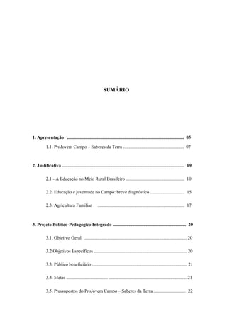 SUMÁRIO
1. Apresentação ...................................................................................................... 05
1.1. ProJovem Campo – Saberes da Terra ..................................................... 07
2. Justificativa ........................................................................................................... 09
2.1 - A Educação no Meio Rural Brasileiro ................................................... 10
2.2. Educação e juventude no Campo: breve diagnóstico .............................. 15
2.3. Agricultura Familiar ............................................................................ 17
3. Projeto Político-Pedagógico Integrado ................................................................ 20
3.1. Objetivo Geral .......................................................................................... 20
3.2.Objetivos Específicos ................................................................................. 20
3.3. Público beneficiário ................................................................................... 21
3.4. Metas .................................... .................................................................... 21
3.5. Pressupostos do ProJovem Campo – Saberes da Terra ............................ 22
 