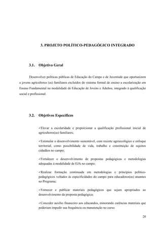 3. PROJETO POLÍTICO-PEDAGÓGICO INTEGRADO
3.1. Objetivo Geral
Desenvolver políticas públicas de Educação do Campo e de Juventude que oportunizem
a jovens agricultores (as) familiares excluídos do sistema formal de ensino a escolarização em
Ensino Fundamental na modalidade de Educação de Jovens e Adultos, integrado à qualificação
social e profissional.
3.2. Objetivos Específicos
Elevar a escolaridade e proporcionar a qualificação profissional inicial de
agricultores(as) familiares;
Estimular o desenvolvimento sustentável, com recorte agroecológico e enfoque
territorial, como possibilidade de vida, trabalho e constituição de sujeitos
cidadãos no campo;
Fortalecer o desenvolvimento de propostas pedagógicas e metodologias
adequadas à modalidade de EJA no campo;
Realizar formação continuada em metodologias e princípios político-
pedagógicos voltados às especificidades do campo para educadores(as) atuantes
no Programa;
Fornecer e publicar materiais pedagógicos que sejam apropriados ao
desenvolvimento da proposta pedagógica;
Conceder auxílio financeiro aos educandos, minorando carências materiais que
poderiam impedir sua frequência ou manutenção no curso.
20
 