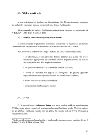 3.3. Público beneficiário
Jovens agricultores(as) familiares na faixa etária de 18 a 29 anos, residentes no campo,
que saibam ler e escrever, mas que não concluíram o Ensino Fundamental.
São considerados agricultores familiares os educandos que cumpram os requisitos do art.
3º da Lei nº 11.326. de 24 de julho de 2006.
3.3.1. Inscrição, matrícula e organização das turmas
É responsabilidade do proponente a inscrição, a matrícula e a organização das turmas.
Cada turma deve ser constituída de no mínimo 25 alunos e no máximo de 35 alunos.
Para inscrever-se no ProJovem Campo – Saberes da Terra, o interessado deverá:
• ser alfabetizado, ou seja, apresentar domínio da leitura e da escrita e ter noções
matemáticas (que possam ser detectados através de preenchimento de ficha de
inscrição, preenchida pelo próprio interessado);
• ser agricultor/a familiar10
, na faixa etária, entre 18 e 29 anos;
• residir ou trabalhar nas regiões de abrangência do projeto aprovado,
especialmente em municípios localizados nos territórios de cidadania;
• não ter concluído o Ensino Fundamental;
• não estar matriculado em curso regular.
3.4. Metas
O ProJovem Campo – Saberes da Terra tem meta prevista no PPA o atendimento de
275 (duzentos e setenta e cinco) mil jovens agricultores(as) familiares, sendo: 35 (trinta e cinco)
mil em 2008, 24 mil (vinte e quatro mil) em 2009, 80 (oitenta) mil em 2010 e 85 (oitenta e
cinco) mil em 2011.
10
Serão considerados agricultores familiares os educandos que cumpram os requisitos do art. 3º
da Lei no
11.326, de 24 de julho de 2006.
21
 