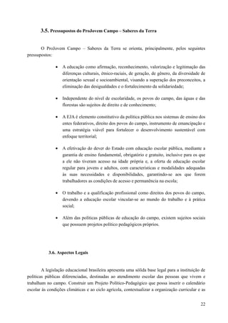 3.5. Pressupostos do ProJovem Campo – Saberes da Terra
O ProJovem Campo – Saberes da Terra se orienta, principalmente, pelos seguintes
pressupostos:
• A educação como afirmação, reconhecimento, valorização e legitimação das
diferenças culturais, étnico-raciais, de geração, de gênero, da diversidade de
orientação sexual e socioambiental, visando a superação dos preconceitos, a
eliminação das desigualdades e o fortalecimento da solidariedade;
• Independente do nível de escolaridade, os povos do campo, das águas e das
florestas são sujeitos de direito e de conhecimento;
• A EJA é elemento constitutivo da política pública nos sistemas de ensino dos
entes federativos, direito dos povos do campo, instrumento de emancipação e
uma estratégia viável para fortalecer o desenvolvimento sustentável com
enfoque territorial;
• A efetivação do dever do Estado com educação escolar pública, mediante a
garantia de ensino fundamental, obrigatório e gratuito, inclusive para os que
a ele não tiveram acesso na idade própria e, a oferta de educação escolar
regular para jovens e adultos, com características e modalidades adequadas
às suas necessidades e disponibilidades, garantindo-se aos que forem
trabalhadores as condições de acesso e permanência na escola;
• O trabalho e a qualificação profissional como direitos dos povos do campo,
devendo a educação escolar vincular-se ao mundo do trabalho e à prática
social;
• Além das políticas públicas de educação do campo, existem sujeitos sociais
que possuem projetos político pedagógicos próprios.
3.6. Aspectos Legais
A legislação educacional brasileira apresenta uma sólida base legal para a instituição de
políticas públicas diferenciadas, destinadas ao atendimento escolar das pessoas que vivem e
trabalham no campo. Construir um Projeto Político-Pedagógico que possa inserir o calendário
escolar às condições climáticas e ao ciclo agrícola, contextualizar a organização curricular e as
22
 