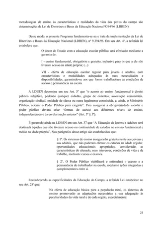 metodologias de ensino às características e realidades da vida dos povos do campo são
determinações da Lei de Diretrizes e Bases da Educação Nacional 9394/96 (LDBEN).
Desse modo, o presente Programa fundamenta-se na e trata da implementação da Lei de
Diretrizes e Bases da Educação Nacional (LDBEN), nº 9.394/96. Em seu Art. 4º, a referida lei
estabelece que:
O dever do Estado com a educação escolar pública será efetivado mediante a
garantia de:
I - ensino fundamental, obrigatório e gratuito, inclusive para os que a ele não
tiveram acesso na idade própria; (...)
VII - oferta de educação escolar regular para jovens e adultos, com
características e modalidades adequadas às suas necessidades e
disponibilidades, garantindo-se aos que forem trabalhadores as condições de
acesso e permanência na escola.
A LDBEN determina em seu Art. 5º que “o acesso ao ensino fundamental é direito
público subjetivo, podendo qualquer cidadão, grupo de cidadãos, associação comunitária,
organização sindical, entidade de classe ou outra legalmente constituída, e, ainda, o Ministério
Público, acionar o Poder Público para exigí-lo”. Para assegurar a obrigatoriedade escolar o
poder público deverá criar “formas de acesso aos diferentes níveis de ensino,
independentemente da escolarização anterior” (Art. 5º § 5º).
É garantido ainda na LDBEN em seu Art. 37 que “A Educação de Jovens e Adultos será
destinada àqueles que não tiveram acesso ou continuidade de estudos no ensino fundamental e
médio na idade própria”. Nos parágrafos desse artigo são estabelecidos que:
§ 1º. Os sistemas de ensino assegurarão gratuitamente aos jovens e
aos adultos, que não puderam efetuar os estudos na idade regular,
oportunidades educacionais apropriadas, consideradas as
características do alunado, seus interesses, condições de vida e de
trabalho, mediante cursos e exames.
§ 2º. O Poder Público viabilizará e estimulará o acesso e a
permanência do trabalhador na escola, mediante ações integradas e
complementares entre si.
Reconhecendo as especificidades da Educação do Campo, a referida Lei estabelece no
seu Art. 28o
que:
Na oferta de educação básica para a população rural, os sistemas de
ensino promoverão as adaptações necessárias a sua adequação às
peculiaridades da vida rural e de cada região, especialmente:
23
 