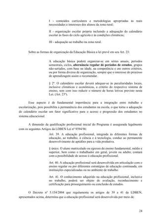 I - conteúdos curriculares e metodologias apropriadas às reais
necessidades e interesses dos alunos da zona rural;
II - organização escolar própria incluindo a adequação do calendário
escolar às fases do ciclo agrícola e às condições climáticas;
III - adequação ao trabalho na zona rural.
Sobre as formas de organização da Educação Básica a lei prevê em seu Art. 23:
A educação básica poderá organizar-se em séries anuais, períodos
semestrais, ciclos, alternância regular de períodos de estudos, grupos
não-seriados, com base na idade, na competência e em outros critérios,
ou por forma diversa de organização, sempre que o interesse do processo
de aprendizagem assim o recomendar.
§ 2º. O calendário escolar deverá adequar-se às peculiaridades locais,
inclusive climáticas e econômicas, a critério do respectivo sistema de
ensino, sem com isso reduzir o número de horas letivas previsto nesta
Lei. (Art. 23º).
Esse aspecto é de fundamental importância para a integração entre trabalho e
escolarização, pois possibilita a permanência dos estudantes na escola, o que torna a adequação
do calendário escolar um fator significativo para o acesso e progressão dos estudantes no
sistema educacional.
A dimensão da qualificação profissional inicial do Programa é assegurada legalmente
com os seguintes Artigos da LDBEN Lei nº 9394/96:
Art. 39. A educação profissional, integrada às diferentes formas de
educação, ao trabalho, à ciência e à tecnologia, conduz ao permanente
desenvolvimento de aptidões para a vida produtiva.
§ único. O aluno matriculado ou egresso do ensino fundamental, médio e
superior, bem como o trabalhador em geral, jovem ou adulto, contará
com a possibilidade de acesso à educação profissional.
Art. 40. A educação profissional será desenvolvida em articulação com o
ensino regular ou por diferentes estratégias de educação continuada, em
instituições especializadas ou no ambiente de trabalho.
Art. 41. O conhecimento adquirido na educação profissional, inclusive
no trabalho, poderá ser objeto de avaliação, reconhecimento e
certificação para prosseguimento ou conclusão de estudos.
O Decreto nº 5.154/2004 que regulamenta os artigos de 39 a 41 da LDBEN,
apresentados acima, determina que a educação profissional será desenvolvida por meio de:
24
 