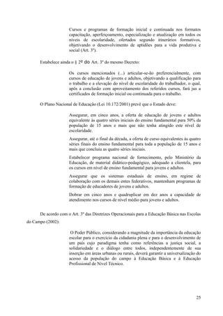 Cursos e programas de formação inicial e continuada nos formatos
capacitação, aperfeiçoamento, especialização e atualização em todos os
níveis de escolaridade, ofertados segundo itinerários formativos,
objetivando o desenvolvimento de aptidões para a vida produtiva e
social (Art. 3º).
Estabelece ainda o § 2º do Art. 3º do mesmo Decreto:
Os cursos mencionados (...) articular-se-ão preferencialmente, com
cursos de educação de jovens e adultos, objetivando a qualificação para
o trabalho e a elevação do nível de escolaridade do trabalhador, o qual,
após a conclusão com aproveitamento dos referidos cursos, fará jus a
certificados de formação inicial ou continuada para o trabalho.
O Plano Nacional de Educação (Lei 10.172/2001) prevê que o Estado deve:
Assegurar, em cinco anos, a oferta de educação de jovens e adultos
equivalente às quatro séries iniciais do ensino fundamental para 50% da
população de 15 anos e mais que não tenha atingido este nível de
escolaridade.
Assegurar, até o final da década, a oferta de curso equivalentes às quatro
séries finais do ensino fundamental para toda a população de 15 anos e
mais que concluiu as quatro séries iniciais.
Estabelecer programa nacional de fornecimento, pelo Ministério da
Educação, de material didático-pedagógico, adequado a clientela, para
os cursos em nível de ensino fundamental para jovens e adultos.
Assegurar que os sistemas estaduais de ensino, em regime de
colaboração com os demais entes federativos, mantenham programas de
formação de educadores de jovens e adultos.
Dobrar em cinco anos e quadruplicar em dez anos a capacidade de
atendimento nos cursos de nível médio para jovens e adultos.
De acordo com o Art. 3º das Diretrizes Operacionais para a Educação Básica nas Escolas
do Campo (2002):
O Poder Público, considerando a magnitude da importância da educação
escolar para o exercício da cidadania plena e para o desenvolvimento de
um país cujo paradigma tenha como referências a justiça social, a
solidariedade e o diálogo entre todos, independentemente de sua
inserção em áreas urbanas ou rurais, deverá garantir a universalização do
acesso da população do campo à Educação Básica e à Educação
Profissional de Nível Técnico.
25
 