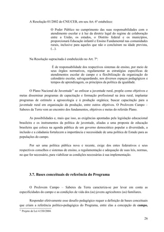 A Resolução 01/2002 do CNE/CEB, em seu Art. 6º estabelece:
O Poder Público no cumprimento das suas responsabilidades com o
atendimento escolar e à luz da diretriz legal do regime de colaboração
entre a União, os estados, o Distrito federal e os municípios,
proporcionará Educação infantil e Ensino Fundamental nas comunidades
rurais, inclusive para aqueles que não o concluíram na idade prevista,
(...).
Na Resolução supracitada é estabelecido no Art. 7º:
É de responsabilidade dos respectivos sistemas de ensino, por meio de
seus órgãos normativos, regulamentar as estratégias específicas de
atendimentos escolar do campo e a flexibilização da organização do
calendário escolar, salvaguardando, nos diversos espaços pedagógicos e
tempos de aprendizagem, os princípios da política da igualdade.
O Plano Nacional de Juventude11
ao enfocar a juventude rural, propõe como objetivos e
metas disseminar programas de capacitação e formação profissional na área rural, implantar
programas de estímulo a agroecologia e à produção orgânica; buscar capacitação para a
juventude rural em organização da produção, entre outros objetivos. O ProJovem Campo –
Saberes da Terra vem ao encontro dos fundamentos, objetivos e metas do referido Plano.
As possibilidades e, mais que isso, as exigências apontadas pela legislação educacional
brasileira e os instrumentos da política de juventude, aliadas a uma proposta de educação
brasileira que coloca na agenda pública de um governo democrático popular a diversidade, a
inclusão e a cidadania fortalecem a importância e necessidade de uma política de Estado para as
populações do campo.
Por ser uma política pública nova e recente, exige dos entes federativos e seus
respectivos conselhos e sistemas de ensino, a regulamentação e adequação de suas leis, normas,
no que for necessário, para viabilizar as condições necessárias à sua implementação.
3.7. Bases conceituais de referência do Programa
O ProJovem Campo – Saberes da Terra caracteriza-se por levar em conta as
especificidades do campo e as condições de vida dos (as) jovens agricultores (as) familiares.
Responder efetivamente esse desafio pedagógico requer a definição de bases conceituais
que criam a referência político-pedagógica do Programa, entre elas a concepção de campo,
11
Projeto de Lei 4.530/2004.
26
 