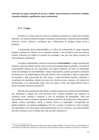 educação do campo, educação de jovens e adultos, desenvolvimento sustentável, trabalho,
economia solidária e qualificação social e profissional.
3.7.1. Campo
Concebe-se o campo como um universo socialmente integrado ao conjunto da sociedade
brasileira e ao contexto atual das relações econômicas internacionais, mantendo particularidades
históricas, sociais, culturais e ecológicas que o diferenciam de qualquer espaço social e
produtivo.
A manutenção dessas particularidades é o reflexo da compreensão de campo enquanto
produto e produtor de culturas, não se supondo, portanto a sua existência como um universo
isolado, autônomo em relação ao conjunto da sociedade e que tem uma lógica exclusiva de
funcionamento e reprodução.
O campo compreendido a partir do conceito de territorialidade é o lugar marcado pelo
humano e pela diversidade cultural, étnico-racial, pela multiplicidade de geração e recriação de
conhecimentos-saberes que são organizados com lógicas diferentes, de lutas, de mobilização
social, de estratégias de sustentabilidade. Espaço emancipatório, quando associado à construção
da democracia e de solidariedade de lutas pelo direito à terra, à educação, à saúde, à organização
da produção e pela preservação da vida. Assim, o desenvolvimento humano, ampliação e
socialização do patrimônio cultural, por meio dos vínculos sociais, culturais e de relações de
pertencimento a um determinado lugar como um espaço vivido, são imprescindíveis para o
desenvolvimento territorial sustentável12
.
Mais do que um perímetro não-urbano, o campo expressa um conjunto de possibilidades
que dinamizam a ligação dos seres humanos com a própria produção das condições da
existência social, material e imaterial, e com as realizações da humanidade. Toda essa
diversidade de coletivos humanos apresenta formas específicas de produção de conhecimentos-
saberes, ciência, tecnologias, valores e culturas, devem ser respeitadas e incorporadas nas
políticas públicas e nos projetos pedagógicos. Por isso, o campo e a cidade ou o rural e o urbano
são apreendidos como duas partes intercomplementares de um continuum, com especificidades
que não se anulam e nem se isolam, mas, antes de tudo, articulam-se.
12
Conceito difundido pelo Ministério do Desenvolvimento Agrário (MDA). Proposta técnica de intercâmbios de
experiências inovadoras de educação e cultura para o fortalecimento do desenvolvimento territorial, s.d. (mimeo.)
27
 