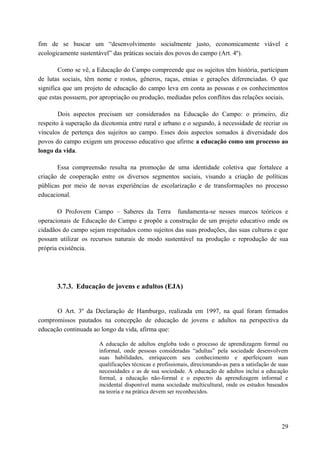 fim de se buscar um “desenvolvimento socialmente justo, economicamente viável e
ecologicamente sustentável” das práticas sociais dos povos do campo (Art. 4º).
Como se vê, a Educação do Campo compreende que os sujeitos têm história, participam
de lutas sociais, têm nome e rostos, gêneros, raças, etnias e gerações diferenciadas. O que
significa que um projeto de educação do campo leva em conta as pessoas e os conhecimentos
que estas possuem, por apropriação ou produção, mediadas pelos conflitos das relações sociais.
Dois aspectos precisam ser considerados na Educação do Campo: o primeiro, diz
respeito à superação da dicotomia entre rural e urbano e o segundo, à necessidade de recriar os
vínculos de pertença dos sujeitos ao campo. Esses dois aspectos somados à diversidade dos
povos do campo exigem um processo educativo que afirme a educação como um processo ao
longo da vida.
Essa compreensão resulta na promoção de uma identidade coletiva que fortalece a
criação de cooperação entre os diversos segmentos sociais, visando a criação de políticas
públicas por meio de novas experiências de escolarização e de transformações no processo
educacional.
O ProJovem Campo – Saberes da Terra fundamenta-se nesses marcos teóricos e
operacionais de Educação do Campo e propõe a construção de um projeto educativo onde os
cidadãos do campo sejam respeitados como sujeitos das suas produções, das suas culturas e que
possam utilizar os recursos naturais de modo sustentável na produção e reprodução de sua
própria existência.
3.7.3. Educação de jovens e adultos (EJA)
O Art. 3º da Declaração de Hamburgo, realizada em 1997, na qual foram firmados
compromissos pautados na concepção de educação de jovens e adultos na perspectiva da
educação continuada ao longo da vida, afirma que:
A educação de adultos engloba todo o processo de aprendizagem formal ou
informal, onde pessoas consideradas “adultas” pela sociedade desenvolvem
suas habilidades, enriquecem seu conhecimento e aperfeiçoam suas
qualificações técnicas e profissionais, direcionando-as para a satisfação de suas
necessidades e as de sua sociedade. A educação de adultos inclui a educação
formal, a educação não-formal e o espectro da aprendizagem informal e
incidental disponível numa sociedade multicultural, onde os estudos baseados
na teoria e na prática devem ser reconhecidos.
29
 