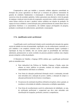 Compreende-se então que trabalho e economia solidária adquirem centralidade na
formação dos jovens agricultores no Brasil por se tornarem um poderoso instrumento de
garantia de condições fundamentais à emancipação e alternativas de enfrentamento das
sucessivas crises da sociedade capitalista. Ambos apresentam uma alternativa viável de geração
de emprego e renda por meio de ações de cooperação, associativismo, crédito comunitário, entre
outras formas coletivas de atuar e produzir valores solidários nas relações de produção. Os
espaços de trocas solidárias e comercialização justa, preferencialmente de contato direto entre os
agricultores familiares e os consumidores, são também espaços privilegiados de pesquisa,
produção e socialização de conhecimentos, aprendizado e emancipação.
3.7.6. Qualificação social e profissional
A qualificação social e profissional (relação social construída pela interação dos agentes
sociais do trabalho em torno da propriedade, significado e uso do conhecimento construído no e
pelo trabalho) é um complexo construto social. Por ser intimamente ligado à produção e
reprodução da força de trabalho, têm um enorme papel na possibilidade dos indivíduos
adentrarem, permanecerem ou serem excluídos do processo produtivo (embora estas relações
possam extrapolar a esfera da produção).
O Ministério do Trabalho e Emprego (MTE) enfatiza que a qualificação profissional
pode ser entendida como:
• Parte indissolúvel das Políticas de Trabalho, Emprego e Renda, sejam elas
urbanas ou rurais; públicas ou privadas; resultem em relações assalariadas,
empreendedoras individuais ou solidárias;
• Uma forma de educação profissional (formação inicial e continuada), devendo
estar articulada com a educação de jovens e adultos, a educação do campo e a
educação profissional de nível técnico e tecnológico;
• Um processo de construção de políticas afirmativas de gênero, etnia e geração, ao
reconhecer a diversidade do trabalho e demonstrar as múltiplas capacidades;
• Uma forma de reconhecimento social do conhecimento do trabalhador, ou seja,
de certificação profissional e ocupacional que deve estar articulada com
classificações de ocupações, profissões, carreiras e competências;
32
 