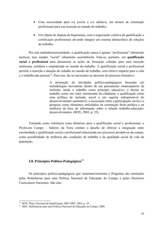 • Uma necessidade para o/a jovem e o/a adulto/a, em termos de orientação
profissional para sua inserção no mundo do trabalho;
• Um objeto de disputa de hegemonia, com a negociação coletiva da qualificação e
certificação profissionais devendo integrar um sistema democrático de relações
de trabalho.
Por esta multidimensionalidade, a qualificação nunca é apenas “profissional” (dimensão
técnica), mas sempre “social” (dimensão sociolaboral). Fala-se, portanto, em qualificação
social e profissional para denominar as ações de formação voltadas para uma inserção
autônoma, solidária e empoderada no mundo do trabalho. A qualificação social e profissional
permite a inserção e atuação do cidadão no mundo do trabalho, com efetivo impacto para a vida
e o trabalho das pessoas14
. Para isso, faz-se necessário no decorrer do processo formativo:
A promoção de atividades político-pedagógicas baseadas em
metodologias inovadoras dentro de um pensamento emancipatório de
inclusão, tendo o trabalho como princípio educativo; o direito ao
trabalho como um valor estruturante da cidadania; a qualificação como
uma política de inclusão social e um suporte indispensável do
desenvolvimento sustentável, a associação entre a participação social e a
pesquisa como elementos articulados na construção desta política e na
melhoria da base de informação sobre a relação trabalho-educação-
desenvolvimento. (MTE, 2003, p. 25).
Tomando como referência essas diretrizes para a qualificação social e profissional, o
ProJovem Campo – Saberes da Terra contém o desafio de efetivar a integração entre
escolaridade e qualificação social e profissional relacionada aos processos produtivos do campo,
como possibilidade de melhoria das condições de trabalho e da qualidade social de vida da
população.
3.8. Princípios Político-Pedagógicos15
Os princípios político-pedagógicos que sustentam/norteiam o Programa são orientados
pelas Referências para uma Política Nacional de Educação do Campo e pelas Diretrizes
Curriculares Nacionais. São elas:
14
MTE. Plano Nacional de Qualificação 2003-2007, 2003, p. 24.
15
MEC. Referências para uma Política Nacional de Educação do Campo, 2004.
33
 