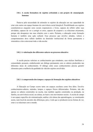 3.8.1. A escola formadora de sujeitos articulada a um projeto de emancipação
humana
Pauta-se pela necessidade de estimular os sujeitos da educação em sua capacidade de
criar com outros um espaço humano de convivência social desejável. Possibilitando aos sujeitos
constituírem-se enquanto seres sociais responsáveis e livres, capazes de refletir sobre suas
atividades, capazes de ver e corrigir os erros, capazes de cooperar e se relacionar eticamente,
porque não desaparece nas suas relações com o outro. Portanto, a educação como formação
humana é também uma ação cultural. Esse processo que envolve atitudes, valores e
comportamentos deve refletir também na dimensão institucional de forma permanente e
sistemática e deve atravessar toda a vida escolar.
3.8.2. A valorização dos diferentes saberes no processo educativo
A escola precisa valorizar os conhecimentos que estudantes, seus núcleos familiares e
comunidades possuem, estabelecendo um diálogo permanente com os saberes produzidos nas
diferentes áreas de conhecimento. O diálogo entre esses conhecimentos precisa garantir
elementos para a melhoria da qualidade de vida dos sujeitos envolvidos.
3.8.3. A compreensão dos tempos e espaços de formação dos sujeitos educativos
A Educação no Campo ocorre tanto em espaços escolares como fora deles. Envolve
conhecimentos-saberes, métodos, tempos e espaços físicos diferenciados. Portanto, não são
apenas os saberes construídos na escola, mas também aqueles construídos na produção, na
família, na convivência social, na cultura, no lazer e nos movimentos sociais. A escola do campo
é um espaço específico de sistematização, análise e de síntese das aprendizagens, se constituindo
assim, num local de encontro das diferenças, pois, é nela que se produzem novas formas de ver,
estar e se relacionar com o mundo.
34
 