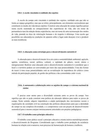 3.8.4. A escola vinculada à realidade dos sujeitos
A escola do campo está vinculada à realidade dos sujeitos, realidade esta que não se
limita ao espaço geográfico, mas que se refere, principalmente, aos elementos socioculturais que
constituem os modos de vida desses sujeitos. Construir uma educação do campo significa pensar
numa escola sustentada no enriquecimento das experiências de vida, não em nome da
permanência nem da redução destas experiências, mas em nome de uma reconstrução dos modos
de vida, pautada na ética da valorização humana e do respeito à diferença. Uma escola que
possibilite aos educandos/as condições de optarem sobre o lugar onde desejam viver e produzir
as suas existências.
3.8.5. A educação como estratégia para o desenvolvimento sustentável
A educação para o desenvolvimento leva em conta a sustentabilidade ambiental, agrícola,
agrária, econômica, social, política, cultural, a eqüidade de gênero, racial, étnica e
intergeracional. Realizar uma educação com o desenvolvimento sustentável é considerar que o
local e o território podem ser reinventados por meio das suas potencialidades. Uma das formas
de trazer à tona essas potencialidades está na revitalização da importância do coletivo como
método de participação popular, de gestão das políticas e das comunidades onde vivem.
3.8.6. A autonomia e colaboração entre os sujeitos do campo e o sistema nacional de
ensino
É preciso estar atento para a diversidade existente entre os povos do campo. Isso
significa que não se pode construir uma política de educação idêntica para todos os povos do
campo. Neste sentido, adquire importância a ampla participação dos movimentos sociais e
organizações da sociedade civil na construção das políticas educacionais para que a identidade
do campo na sua complexa diversidade, e o compromisso com um projeto de desenvolvimento
sustentável para o mesmo estejam intrinsecamente articulados aos projetos pedagógicos.
3.8.7. O trabalho como princípio educativo
O trabalho como prática social e princípio educativo orienta teórico-metodologicamente
o desenvolvimento do Programa. Considerando aqui o trabalho como produção da existência
humana na relação com a natureza, num processo de humanização de homens e mulheres.
35
 