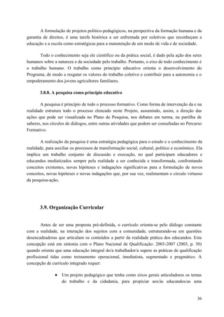A formulação de projetos político-pedagógicos, na perspectiva da formação humana e da
garantia de direitos, é uma tarefa histórica a ser enfrentada por coletivos que reconheçam a
educação e a escola como estratégicas para a manutenção de um modo de vida e de sociedade.
Todo o conhecimento seja ele científico ou da prática social, é dado pela ação dos seres
humanos sobre a natureza e da sociedade pelo trabalho. Portanto, o eixo de todo conhecimento é
o trabalho humano. O trabalho como princípio educativo orienta o desenvolvimento do
Programa, de modo a resgatar os valores do trabalho coletivo e contribuir para a autonomia e o
empoderamento dos jovens agricultores familiares.
3.8.8. A pesquisa como princípio educativo
A pesquisa é princípio de todo o processo formativo. Como forma de intervenção da e na
realidade estrutura todo o processo elencado neste Projeto, assumindo, assim, a direção das
ações que pode ser visualizada no Plano de Pesquisa, nos debates em turma, na partilha de
saberes, nos círculos de diálogos, entre outras atividades que podem ser consultadas no Percurso
Formativo.
A realização da pesquisa é uma estratégia pedagógica para o estudo e o conhecimento da
realidade, para auxiliar os processos de transformação social, cultural, político e econômico. Ela
implica um trabalho conjunto de discussão e execução, no qual participam educadores e
educandos mediatizados sempre pela realidade a ser conhecida e transformada, confrontando
conceitos existentes, novas hipóteses e indagações significativas para a formulação de novos
conceitos, novas hipóteses e novas indagações que, por sua vez, realimentam o círculo virtuoso
da pesquisa-ação.
3.9. Organização Curricular
Antes de ser uma proposta pré-definida, o currículo orienta-se pelo diálogo constante
com a realidade, na interação dos sujeitos com a comunidade, estruturando-se em questões
desencadeadoras que articulam os conteúdos a partir da realidade prática dos educandos. Esta
concepção está em sintonia com o Plano Nacional de Qualificação: 2003-2007 (2003, p. 30)
quando orienta que uma educação integral do/a trabalhador/a supere as práticas de qualificação
profissional tidas como treinamento operacional, imediatista, segmentado e pragmático. A
concepção de currículo integrado requer:
• Um projeto pedagógico que tenha como eixos gerais articuladores os temas
do trabalho e da cidadania, para propiciar aos/às educandos/as uma
36
 