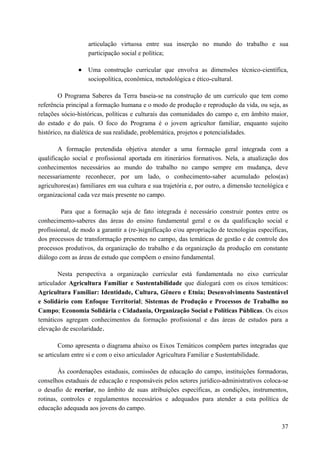 articulação virtuosa entre sua inserção no mundo do trabalho e sua
participação social e política;
• Uma construção curricular que envolva as dimensões técnico-científica,
sociopolítica, econômica, metodológica e ético-cultural.
O Programa Saberes da Terra baseia-se na construção de um currículo que tem como
referência principal a formação humana e o modo de produção e reprodução da vida, ou seja, as
relações sócio-históricas, políticas e culturais das comunidades do campo e, em âmbito maior,
do estado e do país. O foco do Programa é o jovem agricultor familiar, enquanto sujeito
histórico, na dialética de sua realidade, problemática, projetos e potencialidades.
A formação pretendida objetiva atender a uma formação geral integrada com a
qualificação social e profissional aportada em itinerários formativos. Nela, a atualização dos
conhecimentos necessários ao mundo do trabalho no campo sempre em mudança, deve
necessariamente reconhecer, por um lado, o conhecimento-saber acumulado pelos(as)
agricultores(as) familiares em sua cultura e sua trajetória e, por outro, a dimensão tecnológica e
organizacional cada vez mais presente no campo.
Para que a formação seja de fato integrada é necessário construir pontes entre os
conhecimento-saberes das áreas do ensino fundamental geral e os da qualificação social e
profissional, de modo a garantir a (re-)significação e/ou apropriação de tecnologias específicas,
dos processos de transformação presentes no campo, das temáticas de gestão e de controle dos
processos produtivos, da organização do trabalho e da organização da produção em constante
diálogo com as áreas de estudo que compõem o ensino fundamental.
Nesta perspectiva a organização curricular está fundamentada no eixo curricular
articulador Agricultura Familiar e Sustentabilidade que dialogará com os eixos temáticos:
Agricultura Familiar: Identidade, Cultura, Gênero e Etnia; Desenvolvimento Sustentável
e Solidário com Enfoque Territorial; Sistemas de Produção e Processos de Trabalho no
Campo; Economia Solidária e Cidadania, Organização Social e Políticas Públicas. Os eixos
temáticos agregam conhecimentos da formação profissional e das áreas de estudos para a
elevação de escolaridade.
Como apresenta o diagrama abaixo os Eixos Temáticos compõem partes integradas que
se articulam entre si e com o eixo articulador Agricultura Familiar e Sustentabilidade.
Às coordenações estaduais, comissões de educação do campo, instituições formadoras,
conselhos estaduais de educação e responsáveis pelos setores jurídico-administrativos coloca-se
o desafio de recriar, no âmbito de suas atribuições específicas, as condições, instrumentos,
rotinas, controles e regulamentos necessários e adequados para atender a esta política de
educação adequada aos jovens do campo.
37
 