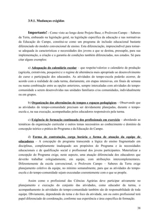 3.9.1. Mudanças exigidas
Importante! - Como visto ao longo deste Projeto Base, o ProJovem Campo – Saberes
da Terra, embasado na legislação geral, na legislação específica da educação e nas normativas
da Educação do Campo, constitui-se como um programa de inclusão educacional bastante
diferenciado do modelo convencional de ensino. Esta diferenciação, imprescindível para tornar-
se adequada às características e necessidades dos jovens a que se destina, pressupõe, para sua
implementação, a criação e a garantia de condições também diferenciadas, nos estados. Só para
citar alguns exemplos:
a) Adequação do calendário escolar – que respeite/valorize o calendário de produção
(agrícola, extrativista, pesqueiro) e o regime de alternância mais apropriado ao desenvolvimento
do curso e participação dos educandos. As atividades do tempo-escola poderão ocorrer, de
acordo com a realidade de cada turma, diariamente, em etapas intensivas, em finais de semana
ou numa combinação entre as opções anteriores, sempre intercaladas com atividades do tempo-
comunidade a serem desenvolvidas nas unidades familiares e/ou comunidades, individualmente
ou em grupos.
b) Organização das alternâncias de tempos e espaços pedagógicos – Observando que
as atividades do tempo-comunidade precisam ser devidamente planejadas, durante o tempo-
escola e, na sua execução, acompanhadas pelos educadores responsáveis pela turma.
c) Exigência de formação continuada dos profissionais em exercício – abordando as
temáticas da organização curricular e outros temas necessários ao conhecimento e domínio da
concepção teórico e prática do Programa e da Educação do Campo.
d) Forma de contratação, carga horária e forma de atuação da equipe de
educadores – A concepção do programa transcende a lógica do ensino fragmentado em
disciplinas, completamente inadequado aos propósitos do Programa e às necessidades
educacionais e de qualificação social e profissional dos jovens participantes. Materializar a
concepção do Programa exige, neste aspecto, uma atuação diferenciada dos educadores que
deverão trabalhar colegiadamente, em equipe, com atribuições intercomplementares.
Diferentemente da escola convencional, o ProJovem Campo – Saberes da Terra exige
planejamento coletivo da equipe, no mínimo semanalmente, para que as atividades do tempo-
escola e do tempo-comunidade sejam executadas coerentemente com o que se propõe.
Assim como o profissional das Ciências Agrárias deve participar ativamente no
planejamento e execução do conjunto das atividades, como educador da turma, o
acompanhamento às atividades do tempo-comunidade também são de responsabilidade de toda
equipe. Obviamente, dependendo do tema e do foco da atividade, um ou outro profissional terá
papel diferenciado de coordenação, conforme sua experiência e área específica de formação.
38
 