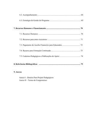 6.2. Acompanhamento ......................................................................................... 64
6.3. Estratégia de Gestão do Programa ................................................................ 65
7. Recursos Humanos e Financiamento ...................................................................... 70
7.1. Recursos Humanos ....................................................................................... 70
7.2. Recursos para entes executores .................................................................... 71
7.3. Pagamento de Auxílio Financeiro para Educandos ..................................... 72
7.4. Recurso para Formação Continuada ............................................................ 73
7.5. Cadernos Pedagógicos e Publicações de Apoio ........................................... 74
8. Referências Bibliográficas ...................................................................................... 75
9. Anexos
Anexo I – Roteiro Para Projeto Pedagógicos
Anexo II – Termo de Compromisso
 