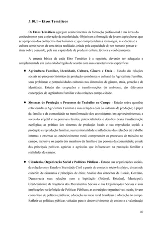 3.10.1 – Eixos Temáticos
Os Eixos Temáticos agregam conhecimentos da formação profissional e das áreas do
conhecimento para a elevação da escolaridade. Objetivam a formação de jovens agricultores que
se apropriem dos conhecimentos humanos e, que compreendam a tecnologia, as ciências e a
cultura como partes de uma única realidade, criada pela capacidade do ser humano pensar e
atuar sobre o mundo, pela sua capacidade de produzir cultura, técnica e conhecimentos.
A ementa básica de cada Eixo Temático é a seguinte, devendo ser adequada e
complementada em cada estado/região de acordo com suas características específicas:
 Agricultura Familiar, Identidade, Cultura, Gênero e Etnia – Estudo das relações
sociais no processo histórico de produção econômica e cultural da Agricultura Familiar,
seus problemas e potencialidades culturais nas dimensões de gênero, etnia, geração e de
identidade. Estudo das ocupações e transformações do ambiente, das diferentes
concepções de Agricultura Familiar e das relações campo-cidade.
 Sistemas de Produção e Processos de Trabalho no Campo - Estudo sobre questões
relacionadas à Agricultura Familiar e suas relações com os sistemas de produção; o papel
da família e da comunidade na transformação dos ecossistemas em agroecossistemas; a
sucessão vegetal e os possíveis limites, potencialidades e desafios dessa transformação
ecológica; as práticas dos sistemas de produção locais e sua reprodução social; a
produção e reprodução familiar, sua territorialidade e influências das relações de trabalho
internas e externas ao estabelecimento rural; compreender os processos de trabalho no
campo, inclusive os papéis dos membros da família e das pessoas da comunidade; estudo
das principais políticas agrárias e agrícolas que influenciam na produção familiar e
realidades do campo.
 Cidadania, Organização Social e Políticas Públicas - Estudo das organizações sociais,
da relação entre Estado e Sociedade Civil a partir do contexto sócio-histórico, discutindo
conceito de cidadania e princípios de ética; Análise dos conceitos de Estado, Governo,
Democracia suas relações com a legislação (Federal, Estadual, Municipal);
Conhecimento da trajetória dos Movimentos Sociais e das Organizações Sociais e suas
implicações na definição de Políticas Públicas; as estratégias organizativas locais; jovens
como foco de políticas públicas; educação no meio rural brasileiro e educação do campo.
Refletir as políticas públicas voltadas para o desenvolvimento do ensino e a valorização
40
 