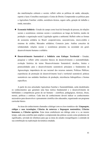 das manifestações culturais e sociais; refletir sobre as políticas de saúde, educação,
esporte e lazer; Conselhos municipais e Cartas de Direito; Compreender as políticas para
a Agricultura Familiar: crédito, assistência técnica, seguro safra, geração de trabalho e
renda, mercados.
 Economia Solidária - Estudo do campo como local de formação de pessoas, de relações
sociais e econômicas; sistemas sociais e econômicos ao longo da história; modos de
produção e organização social; Legislação agrária e ambiental. Refletir sobre as formas
de economia solidária no Brasil: cooperativismo, associativismo, micro-crédito e
sistemas de crédito; Mercados solidários; Comercio justo. Análise conceitos de
solidariedade; relações sociais e econômicas presentes na sociedade em geral;
desenvolvimento humano e solidário.
 Desenvolvimento Sustentável e Solidário com Enfoque Territorial - Estudar,
pesquisar e refletir sobre conceitos básicos de desenvolvimento e sustentabilidade;
evolução histórica do termo Desenvolvimento Sustentável; desafios, limites e
potencialidades para o desenvolvimento sustentável; princípios e fundamentos da
Agroecologia; importância do uso racional dos recursos naturais; Políticas Públicas;
experiências de promoção do desenvolvimento local e territorial sustentável; práticas
sustentáveis nas unidades familiares de produção, microbacias hidrográficas e biomas
específicos.
A partir do eixo articulador Agricultura Familiar e Sustentabilidade, serão desdobrados
os conhecimentos que garantam uma base teórica fundamental e o desenvolvimento de
habilidades e competências gerais do ser humano – científicas, pedagógicas, técnicas, éticas,
morais, políticas e estéticas. Cada área de conhecimento deverá indicar os conhecimentos
necessários para desenvolver o pensamento científico dos educandos, organizando um programa
curricular básico.
As áreas do conhecimento chamadas a dialogar com os eixos temáticos são: Linguagem,
códigos e suas tecnologias; Ciências da natureza e linguagem matemática; Ciências
humanas; e, Ciências agrárias. Estas áreas estabelecem um diálogo entre si e, ao mesmo
tempo, cada uma contribui para ampliar a compreensão das práticas sociais como produtoras de
significados, servindo de referência para que as áreas de estudos ressignifiquem o conteúdo de
sua contribuição na explicitação da temática estudada.
41
 