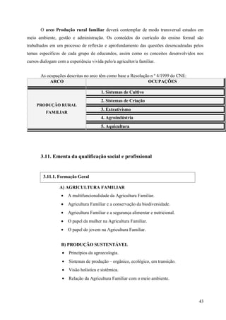 O arco Produção rural familiar deverá contemplar de modo transversal estudos em
meio ambiente, gestão e administração. Os conteúdos do currículo do ensino formal são
trabalhados em um processo de reflexão e aprofundamento das questões desencadeadas pelos
temas específicos de cada grupo de educandos, assim como os conceitos desenvolvidos nos
cursos dialogam com a experiência vivida pelo/a agricultor/a familiar.
As ocupações descritas no arco têm como base a Resolução n º 4/1999 do CNE:
ARCO OCUPAÇÕES
PRODUÇÃO RURAL
FAMILIAR
1. Sistemas de Cultivo
2. Sistemas de Criação
3. Extrativismo
4. Agroindústria
5. Aquicultura
3.11. Ementa da qualificação social e profissional
A) AGRICULTURA FAMILIAR
• A multifuncionalidade da Agricultura Familiar.
• Agricultura Familiar e a conservação da biodiversidade.
• Agricultura Familiar e a segurança alimentar e nutricional.
• O papel da mulher na Agricultura Familiar.
• O papel do jovem na Agricultura Familiar.
B) PRODUÇÃO SUSTENTÁVEL
• Princípios da agroecologia.
• Sistemas de produção – orgânico, ecológico, em transição.
• Visão holística e sistêmica.
• Relação da Agricultura Familiar com o meio ambiente.
43
3.11.1. Formação Geral
 
