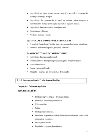 • Importância da água como recurso natural renovável – conservação,
utilização e manejo da água.
• Importância da conservação de espécies nativas, reflorestamento e
florestamento, manejo e utilização racional de espécies nativas.
• Importância da conservação e manejo de solo.
• Ecossistemas e biomas.
• Produção familiar e saúde.
C) SEGURANÇA ALIMENTAR E NUTRICIONAL
• O papel da Agricultura Familiar para a segurança alimentar e nutricional.
• Produção de alimentos pela Agricultura Familiar.
D) ASSOCIATIVISMO E COOPERATVISMO
• Importância da organização social.
• Formas coletivas de organização da produção e comercialização.
• Economia solidária.
• Gestão e comercialização.
• Mercado – inserção em novos nichos de mercado.
Ocupações: Culturas Agrícolas
A) OLERICULTURA
• Produção agroecológica – teoria e práticas
• Hortaliças e alimentação saudável.
• Valor nutritivo.
• Saúde.
• Produção de hortaliças.
• Princípios da produção de hortaliças (insumos básicos, clima, solo,
manuseio e consumo).
• Produção de mudas.
• Instalação e preparação das hortas.
44
3.11.2. Arco ocupacional – Produção rural familiar
 