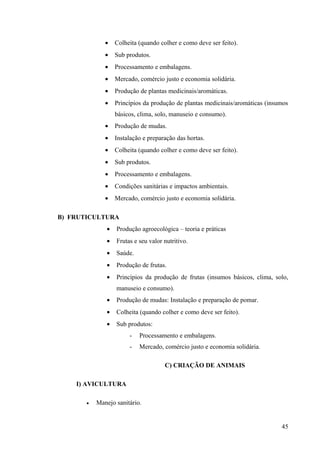 • Colheita (quando colher e como deve ser feito).
• Sub produtos.
• Processamento e embalagens.
• Mercado, comércio justo e economia solidária.
• Produção de plantas medicinais/aromáticas.
• Princípios da produção de plantas medicinais/aromáticas (insumos
básicos, clima, solo, manuseio e consumo).
• Produção de mudas.
• Instalação e preparação das hortas.
• Colheita (quando colher e como deve ser feito).
• Sub produtos.
• Processamento e embalagens.
• Condições sanitárias e impactos ambientais.
• Mercado, comércio justo e economia solidária.
B) FRUTICULTURA
• Produção agroecológica – teoria e práticas
• Frutas e seu valor nutritivo.
• Saúde.
• Produção de frutas.
• Princípios da produção de frutas (insumos básicos, clima, solo,
manuseio e consumo).
• Produção de mudas: Instalação e preparação de pomar.
• Colheita (quando colher e como deve ser feito).
• Sub produtos:
- Processamento e embalagens.
- Mercado, comércio justo e economia solidária.
C) CRIAÇÃO DE ANIMAIS
I) AVICULTURA
• Manejo sanitário.
45
 