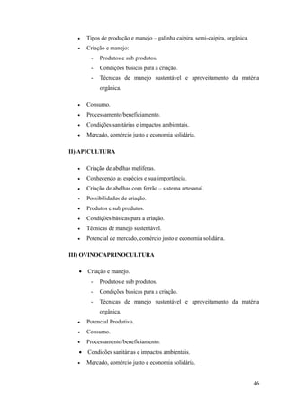 • Tipos de produção e manejo – galinha caipira, semi-caipira, orgânica.
• Criação e manejo:
- Produtos e sub produtos.
- Condições básicas para a criação.
- Técnicas de manejo sustentável e aproveitamento da matéria
orgânica.
• Consumo.
• Processamento/beneficiamento.
• Condições sanitárias e impactos ambientais.
• Mercado, comércio justo e economia solidária.
II) APICULTURA
• Criação de abelhas melíferas.
• Conhecendo as espécies e sua importância.
• Criação de abelhas com ferrão – sistema artesanal.
• Possibilidades de criação.
• Produtos e sub produtos.
• Condições básicas para a criação.
• Técnicas de manejo sustentável.
• Potencial de mercado, comércio justo e economia solidária.
III) OVINOCAPRINOCULTURA
• Criação e manejo.
- Produtos e sub produtos.
- Condições básicas para a criação.
- Técnicas de manejo sustentável e aproveitamento da matéria
orgânica.
• Potencial Produtivo.
• Consumo.
• Processamento/beneficiamento.
• Condições sanitárias e impactos ambientais.
• Mercado, comércio justo e economia solidária.
46
 