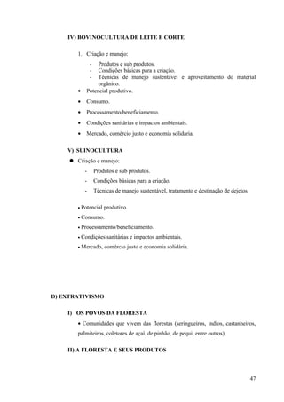 IV) BOVINOCULTURA DE LEITE E CORTE
1. Criação e manejo:
- Produtos e sub produtos.
- Condições básicas para a criação.
- Técnicas de manejo sustentável e aproveitamento do material
orgânico.
• Potencial produtivo.
• Consumo.
• Processamento/beneficiamento.
• Condições sanitárias e impactos ambientais.
• Mercado, comércio justo e economia solidária.
V) SUINOCULTURA
 Criação e manejo:
- Produtos e sub produtos.
- Condições básicas para a criação.
- Técnicas de manejo sustentável, tratamento e destinação de dejetos.
• Potencial produtivo.
• Consumo.
• Processamento/beneficiamento.
• Condições sanitárias e impactos ambientais.
• Mercado, comércio justo e economia solidária.
D) EXTRATIVISMO
I) OS POVOS DA FLORESTA
• Comunidades que vivem das florestas (seringueiros, índios, castanheiros,
palmiteiros, coletores de açaí, de pinhão, de pequi, entre outros).
II) A FLORESTA E SEUS PRODUTOS
47
 
