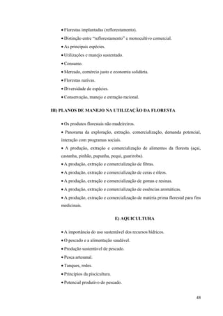 • Florestas implantadas (reflorestamento).
• Distinção entre “reflorestamento” e monocultivo comercial.
• As principais espécies.
• Utilizações e manejo sustentado.
• Consumo.
• Mercado, comércio justo e economia solidária.
• Florestas nativas.
• Diversidade de espécies.
• Conservação, manejo e extração racional.
III) PLANOS DE MANEJO NA UTILIZAÇÃO DA FLORESTA
• Os produtos florestais não madeireiros.
• Panorama da exploração, extração, comercialização, demanda potencial,
interação com programas sociais.
• A produção, extração e comercialização de alimentos da floresta (açaí,
castanha, pinhão, pupunha, pequi, guariroba).
• A produção, extração e comercialização de fibras.
• A produção, extração e comercialização de ceras e óleos.
• A produção, extração e comercialização de gomas e resinas.
• A produção, extração e comercialização de essências aromáticas.
• A produção, extração e comercialização de matéria prima florestal para fins
medicinais.
E) AQUICULTURA
• A importância do uso sustentável dos recursos hídricos.
• O pescado e a alimentação saudável.
• Produção sustentável de pescado.
• Pesca artesanal.
• Tanques, redes.
• Princípios da piscicultura.
• Potencial produtivo do pescado.
48
 