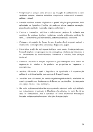• Compreender as ciências como processos de produção do conhecimento e como
atividades humanas, históricas, associadas a aspectos de ordem social, econômica,
política e cultural.
• Formular questões, elaborar diagnósticos e propor soluções para problemas reais
enfrentados na Agricultura Familiar colocando em prática conceitos, estratégias,
procedimentos e atitudes vivenciadas no processo formativo.
• Elaborar e desenvolver, individual e coletivamente, projetos de melhorias nas
condições das unidades familiares (produtivas, moradia, ambientais, sanitárias, de
lazer...) e comunitárias, preferencialmente, de forma cooperada e associativa.
• Conhecer a diversidade das formas de arte, da cultura local, regional, nacional e
internacional como expressão e comunicação de pessoas e grupos.
• Potencializar a ação dos agricultores familiares como agentes de desenvolvimento,
buscando ampliar o seu protagonismo na construção de estratégias de intervenção e
de fortalecimento do desenvolvimento sustentável e solidário com enforque
territorial.
• Estimular a vivência de relações organizativas que contemplem novas formas de
organização do trabalho e da produção na perspectiva da cooperação e
associativismo.
• Analisar criticamente o papel, a importância da organização e da representação
política da agricultura familiar num processo de desenvolvimento.
• Analisar e atuar criticamente, no âmbito das políticas públicas locais, interferindo de
maneira propositiva no funcionamento do Estado, na constituição e funcionamento
dos espaços públicos e suas instituições.
• Dar maior embasamento científico aos seus conhecimentos e maior aplicabilidade
aos conhecimentos organizados e difundidos pelas ciências, por meio das várias
áreas de conhecimento, para a construção de novos referenciais tecnológicos
baseados também nos fundamentos e princípios da agroecologia.
50
 