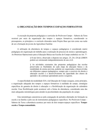 4. ORGANIZAÇÃO DOS TEMPOS E ESPAÇOS FORMATIVOS
A execução da proposta pedagógica e curricular do ProJovem Campo – Saberes da Terra
ocorrerá por meio da organização dos tempos e espaços formativos, considerando os
pressupostos, os princípios e o currículo elencados neste Projeto Base que tem como sua razão
de ser a formação de jovens da Agricultura Familiar.
A utilização da alternância de tempos e espaços pedagógicos é considerada matriz
pedagógica de organização do trabalho para a realização do processo de ensino e aprendizagem.
As Diretrizes Operacionais para a Educação Básica nas Escolas do Campo estabelece no Art. 7º:
§ O ano letivo, observado o disposto nos artigos. 23, 24 e 28 da LDBEN
poderá ser estruturado independentemente do ano civil.
§ As atividades constantes das propostas pedagógicas das escolas
preservadas as finalidades de cada etapa da educação básica e da
modalidade de ensino prevista, poderão ser organizadas e desenvolvidas
em diferentes espaços pedagógicos, sempre que o exercício do direito à
educação escolar e o desenvolvimento da capacidade dos alunos de
aprender e de continuar aprendendo assim o exigirem.
A especificidade da modalidade EJA e da Educação do Campo assegura, como princípio,
a organização adequada dos tempos e espaços formativos à realidade do campo, estratégias
específicas de garantia do direito à educação e a flexibilização da organização do calendário
escolar. Essa flexibilização pode acontecer sob a forma da alternância, considerada uma das
mais adequadas metodologias para atender às peculiaridades das populações do campo.
Esta metodologia caracteriza-se pela conjugação de períodos alternados de formação na
escola e na família e pelo uso de instrumentos pedagógicos específicos. No ProJovem Campo –
Saberes da Terra a alternância acontece por meio de dois tempos-espaços específicos: Tempo-
escola e Tempo-comunidade.
51
 