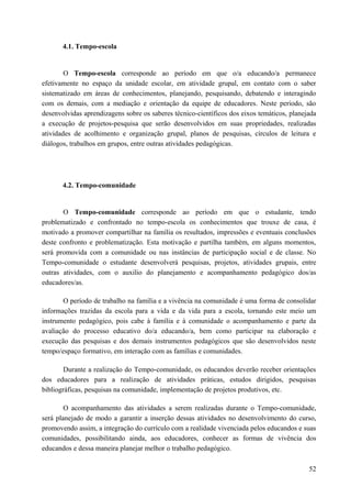 4.1. Tempo-escola
O Tempo-escola corresponde ao período em que o/a educando/a permanece
efetivamente no espaço da unidade escolar, em atividade grupal, em contato com o saber
sistematizado em áreas de conhecimentos, planejando, pesquisando, debatendo e interagindo
com os demais, com a mediação e orientação da equipe de educadores. Neste período, são
desenvolvidas aprendizagens sobre os saberes técnico-científicos dos eixos temáticos, planejada
a execução de projetos-pesquisa que serão desenvolvidos em suas propriedades, realizadas
atividades de acolhimento e organização grupal, planos de pesquisas, círculos de leitura e
diálogos, trabalhos em grupos, entre outras atividades pedagógicas.
4.2. Tempo-comunidade
O Tempo-comunidade corresponde ao período em que o estudante, tendo
problematizado e confrontado no tempo-escola os conhecimentos que trouxe de casa, é
motivado a promover compartilhar na família os resultados, impressões e eventuais conclusões
deste confronto e problematização. Esta motivação e partilha também, em alguns momentos,
será promovida com a comunidade ou nas instâncias de participação social e de classe. No
Tempo-comunidade o estudante desenvolverá pesquisas, projetos, atividades grupais, entre
outras atividades, com o auxilio do planejamento e acompanhamento pedagógico dos/as
educadores/as.
O período de trabalho na família e a vivência na comunidade é uma forma de consolidar
informações trazidas da escola para a vida e da vida para a escola, tornando este meio um
instrumento pedagógico, pois cabe à família e à comunidade o acompanhamento e parte da
avaliação do processo educativo do/a educando/a, bem como participar na elaboração e
execução das pesquisas e dos demais instrumentos pedagógicos que são desenvolvidos neste
tempo/espaço formativo, em interação com as famílias e comunidades.
Durante a realização do Tempo-comunidade, os educandos deverão receber orientações
dos educadores para a realização de atividades práticas, estudos dirigidos, pesquisas
bibliográficas, pesquisas na comunidade, implementação de projetos produtivos, etc.
O acompanhamento das atividades a serem realizadas durante o Tempo-comunidade,
será planejado de modo a garantir a inserção dessas atividades no desenvolvimento do curso,
promovendo assim, a integração do currículo com a realidade vivenciada pelos educandos e suas
comunidades, possibilitando ainda, aos educadores, conhecer as formas de vivência dos
educandos e dessa maneira planejar melhor o trabalho pedagógico.
52
 