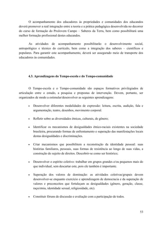 O acompanhamento dos educadores às propriedades e comunidades dos educandos
deverá promover a real integração entre a teoria e a prática pedagógica desenvolvida no decorrer
do curso de formação do ProJovem Campo – Saberes da Terra, bem como possibilitará uma
melhor formação profissional destes educandos.
As atividades de acompanhamento possibilitarão o desenvolvimento social,
antropológico e técnico do currículo, bem como a integração dos saberes – científicos e
populares. Para garantir este acompanhamento, deverá ser assegurado meio de transporte dos
educadores às comunidades.
4.3. Aprendizagens do Tempo-escola e do Tempo-comunidade
O Tempo-escola e o Tempo-comunidade são espaços formativos privilegiados de
articulação entre o estudo, a pesquisa e propostas de intervenção. Devem, portanto, ser
organizados de modo a estimular/desenvolver as seguintes aprendizagens:
• Desenvolver diferentes modalidades de expressão: leitura, escrita, audição, fala e
argumentação, teatro, desenhos, movimento corporal.
• Refletir sobre as diversidades étnicas, culturais, de gênero;
• Identificar os mecanismos de desigualdades étnico-raciais existentes na sociedade
brasileira, procurando formas de enfrentamento e superação das manifestações locais
destas desigualdades e discriminações.
• Criar mecanismos que possibilitem a reconstrução da identidade pessoal: suas
histórias familiares, pessoais, suas formas de resistência ao longo de suas vidas, a
construção do sujeito de direitos. Descobrir-se como ser histórico;
• Desenvolver o espírito coletivo: trabalhar em grupos grandes e/ou pequenos mais do
que individual, sem descartar este, pois ele também é importante.
• Superação dos valores de dominação: as atividades coletivas/grupais devem
desenvolver-se enquanto exercício e aprendizagem de democracia e da superação de
valores e preconceitos que fortaleçam as desigualdades (gênero, geração, classe,
raça/etnia, identidade sexual, religiosidade, etc).
• Constituir fóruns de discussão e avaliação com a participação de todos.
53
 