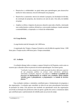 • Desenvolver a solidariedade: na ajuda mútua para aprendizagem, para desenvolver
tarefas de várias naturezas, troca de informações nas pesquisas.
• Desenvolver a autonomia: através do estímulo à pesquisa, da elucidação de dúvidas,
da construção de propostas, das iniciativas em sala de aula e fora dela, do trabalho
em grupo.
• Ampliar os efeitos e impactos do processo educativo para toda a família, valorizando
seus conhecimentos e práticas afirmativas, e provocando mudanças visando aumentar
a sustentabilidade, a cooperação e a vivência da solidariedade.
4.4. Carga Horária
A carga horária total de formação é de 2.400 horas.
A organização dos Tempos e Espaços Formativos está dividida da seguinte forma: 1.800
horas para o Tempo-escola e 600 horas para o Tempo-comunidade.
4.5. Avaliação
A avaliação abrange todos os tempos e espaços formativos do Programa, assim como os
recursos que o educador utiliza no processo de ensino-aprendizagem. Em termos gerais,
“avaliação é uma categoria de estudo que pode focalizar diferentes aspectos
de um programa, política ou serviço, como relevância, eficiência,
efetividade, resultados, impactos. Seu objetivo é melhorar a qualidade dos
processos de implementação ou verificar seus resultados, dando também
subsídios para o planejamento, a programação e a tomada de decisões
futuras.”16
Essa avaliação contínua e sistemática contribuirá para o fortalecimento do programa e
das organizações. A avaliação aqui concebida vai além de um mero procedimento burocrático
de prestação de contas. Este processo tem resultado em aprendizado social das organizações
envolvidas na formação dos professores além de apoiar a gestão dos cursos e sistematizar dados
que contribuem para o aprimoramento do trabalho junto aos jovens do campo.
16
VAITSMAN. P.3.
54
 