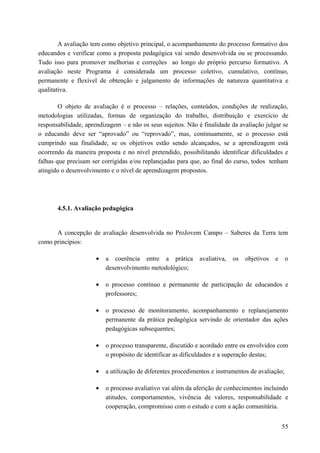 A avaliação tem como objetivo principal, o acompanhamento do processo formativo dos
educandos e verificar como a proposta pedagógica vai sendo desenvolvida ou se processando.
Tudo isso para promover melhorias e correções ao longo do próprio percurso formativo. A
avaliação neste Programa é considerada um processo coletivo, cumulativo, contínuo,
permanente e flexível de obtenção e julgamento de informações de natureza quantitativa e
qualitativa.
O objeto de avaliação é o processo – relações, conteúdos, condições de realização,
metodologias utilizadas, formas de organização do trabalho, distribuição e exercício de
responsabilidade, aprendizagem – e não os seus sujeitos. Não é finalidade da avaliação julgar se
o educando deve ser “aprovado” ou “reprovado”, mas, continuamente, se o processo está
cumprindo sua finalidade, se os objetivos estão sendo alcançados, se a aprendizagem está
ocorrendo da maneira proposta e no nível pretendido, possibilitando identificar dificuldades e
falhas que precisam ser corrigidas e/ou replanejadas para que, ao final do curso, todos tenham
atingido o desenvolvimento e o nível de aprendizagem propostos.
4.5.1. Avaliação pedagógica
A concepção de avaliação desenvolvida no ProJovem Campo – Saberes da Terra tem
como princípios:
• a coerência entre a prática avaliativa, os objetivos e o
desenvolvimento metodológico;
• o processo contínuo e permanente de participação de educandos e
professores;
• o processo de monitoramento, acompanhamento e replanejamento
permanente da prática pedagógica servindo de orientador das ações
pedagógicas subsequentes;
• o processo transparente, discutido e acordado entre os envolvidos com
o propósito de identificar as dificuldades e a superação destas;
• a utilização de diferentes procedimentos e instrumentos de avaliação;
• o processo avaliativo vai além da aferição de conhecimentos incluindo
atitudes, comportamentos, vivência de valores, responsabilidade e
cooperação, compromisso com o estudo e com a ação comunitária.
55
 